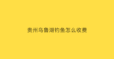 贵州乌鲁湖钓鱼怎么收费(乌鲁乌鲁湖)