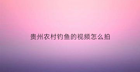 “贵州农村钓鱼的视频怎么拍(贵州农村钓鱼的视频怎么拍的)