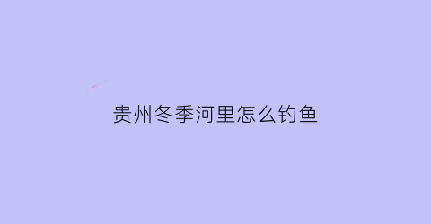 贵州冬季河里怎么钓鱼(贵州冬天山体水库怎么钓鱼)