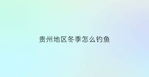 贵州地区冬季怎么钓鱼(贵州冬季钓鱼用什么饵料)