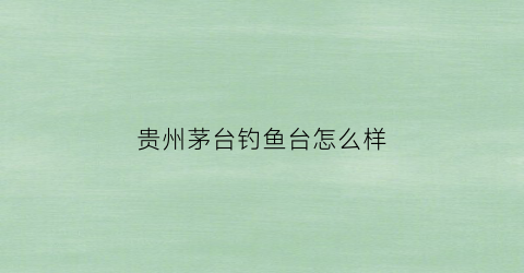 贵州茅台钓鱼台怎么样(茅台股份有限公司钓鱼台酒)