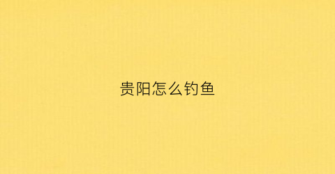贵阳怎么钓鱼(贵阳钓鱼圣地)