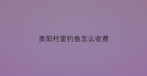 贵阳村里钓鱼怎么收费(贵阳钓鱼好地方)