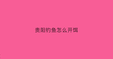 贵阳钓鱼怎么开饵(贵阳钓鱼的地方有哪些)