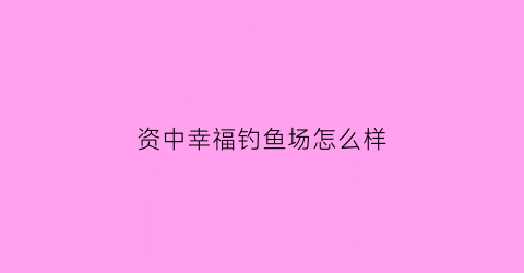 资中幸福钓鱼场怎么样(幸福桥垂钓中心)
