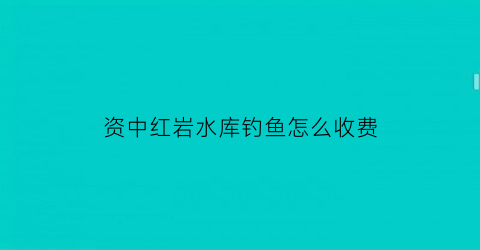 “资中红岩水库钓鱼怎么收费(红岩水库农家乐)