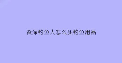 资深钓鱼人怎么买钓鱼用品(资深钓鱼人怎么买钓鱼用品呢)