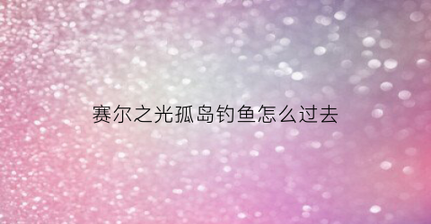 赛尔之光孤岛钓鱼怎么过去(塞尔之光孤岛渔场怎么进去)