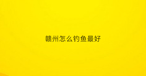 赣州怎么钓鱼最好(赣州哪里有鱼钓)