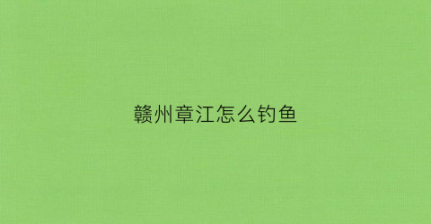 赣州章江怎么钓鱼(赣州章江哪里好钓鱼)