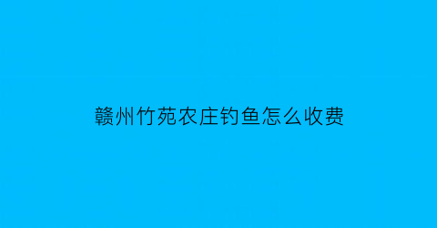 赣州竹苑农庄钓鱼怎么收费(竹苑农庄怎么样)