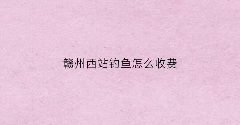 赣州西站钓鱼怎么收费(赣州哪里钓鱼比较好)