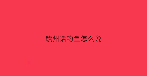赣州话钓鱼怎么说(赣州话钓鱼怎么说好听)