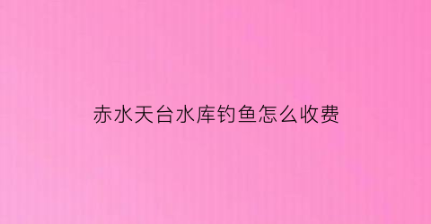 赤水天台水库钓鱼怎么收费(贵州赤水天台)