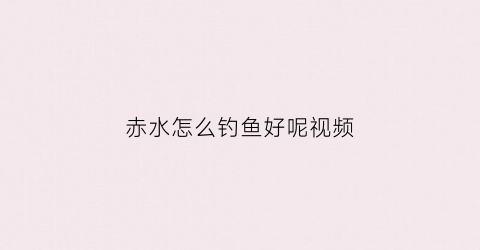 赤水怎么钓鱼好呢视频(赤水怎么钓鱼好呢视频讲解)