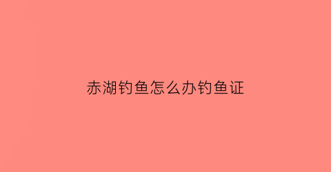 赤湖钓鱼怎么办钓鱼证(赤湖垂钓)