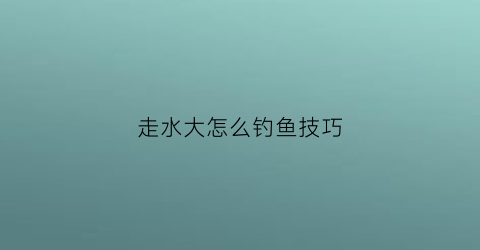 走水大怎么钓鱼技巧(走水太大怎么钓鱼)