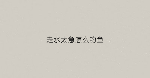走水太急怎么钓鱼(走水比较急怎么钓鱼)