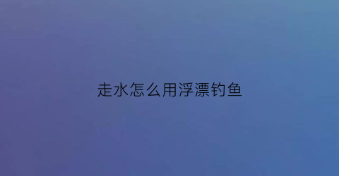 走水怎么用浮漂钓鱼(走水最有效的调漂方法)