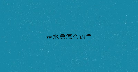 走水急怎么钓鱼(走水快怎么钓)