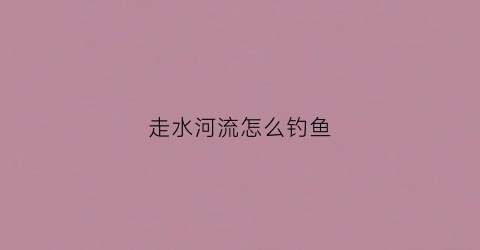 走水河流怎么钓鱼(走水的河里钓鱼技巧)
