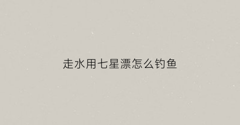 走水用七星漂怎么钓鱼(走水用七星漂好用吗)