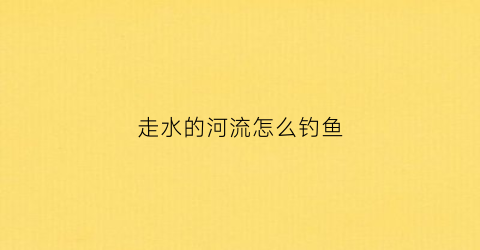走水的河流怎么钓鱼(河流走水野钓技巧)