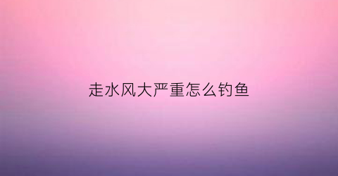 走水风大严重怎么钓鱼(走水有风用什么浮漂)