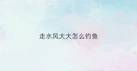 走水风大大怎么钓鱼(走水有风用什么浮漂)