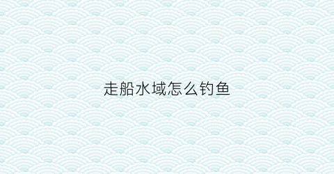走船水域怎么钓鱼(走船的大河怎么钓鱼)