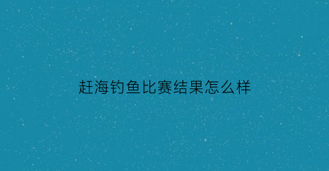 赶海钓鱼比赛结果怎么样(赶海2021)