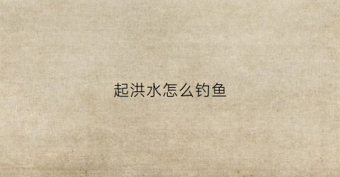 起洪水怎么钓鱼(起洪水怎么钓鱼视频)