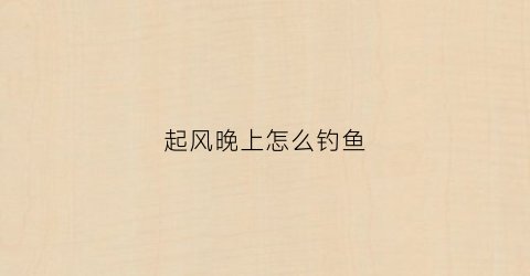 起风晚上怎么钓鱼(晚上起风钓鱼是钓深还是钓浅)