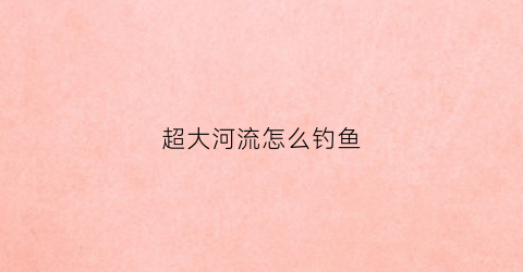 超大河流怎么钓鱼(水流大的河怎么钓鱼)