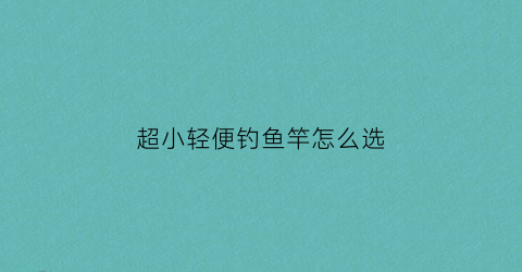 超小轻便钓鱼竿怎么选(小型钓鱼竿)