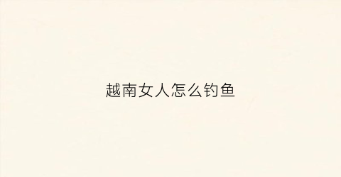 越南女人怎么钓鱼(越南女人怎么钓鱼视频)