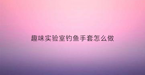 趣味实验室钓鱼手套怎么做(钓鱼手套是用什么材料做的)