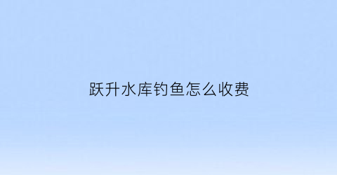 跃升水库钓鱼怎么收费(跃升里小区是哪个区)