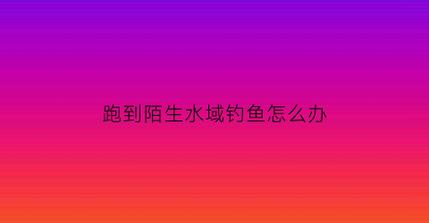 跑到陌生水域钓鱼怎么办(陌生水域怎么找底)