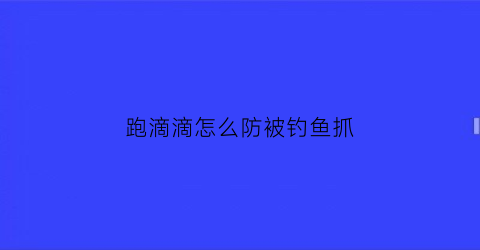 跑滴滴怎么防被钓鱼抓(滴滴快车怎样躲避钓鱼)