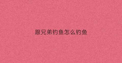 跟兄弟钓鱼怎么钓鱼(跟兄弟钓鱼怎么钓鱼视频)