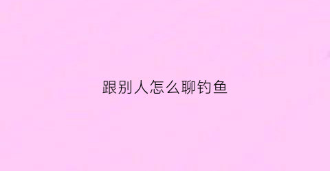 跟别人怎么聊钓鱼(钓鱼高情商怎么说)