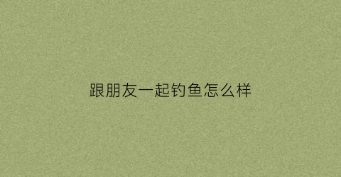 跟朋友一起钓鱼怎么样(和朋友一起钓鱼)