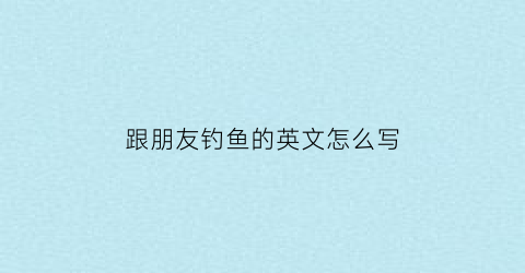 跟朋友钓鱼的英文怎么写(和朋友钓鱼的英文)