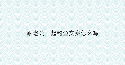 “跟老公一起钓鱼文案怎么写(跟老公一起钓鱼文案怎么写好)