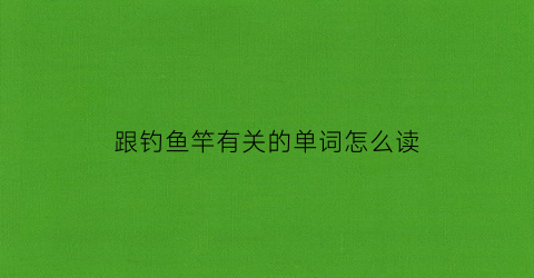 跟钓鱼竿有关的单词怎么读(钓鱼竿英语单词怎么写)
