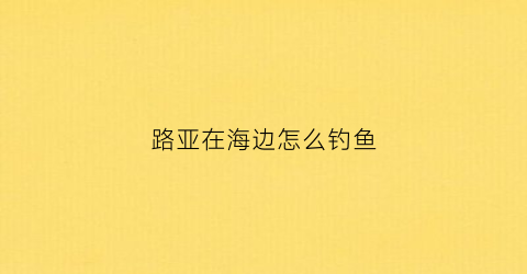 路亚在海边怎么钓鱼(路亚在海边怎么钓鱼的)