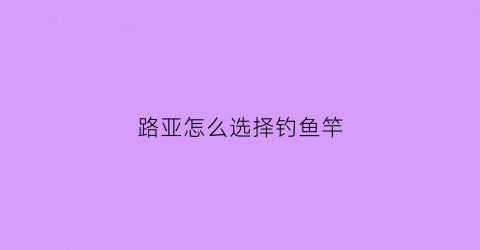 路亚怎么选择钓鱼竿(怎样选路亚鱼竿)