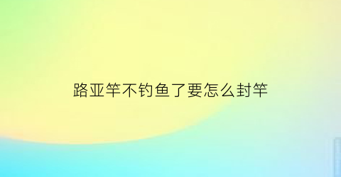 路亚竿不钓鱼了要怎么封竿