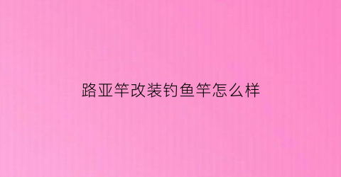 “路亚竿改装钓鱼竿怎么样(改装路亚竿手柄的方法)